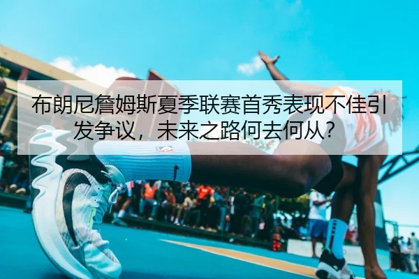 布朗尼詹姆斯夏季联赛首秀表现不佳引发争议，未来之路何去何从？