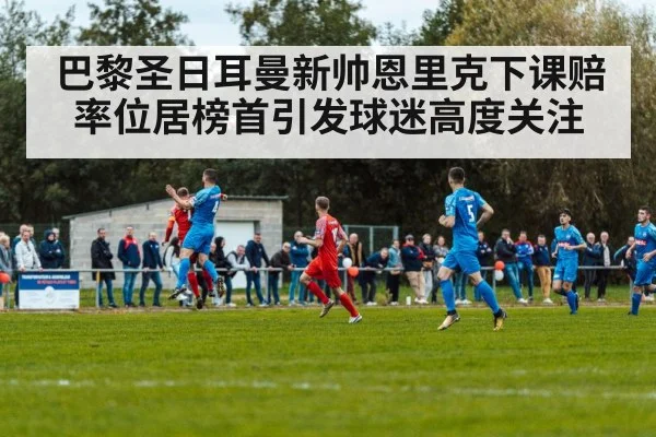 巴黎圣日耳曼新帅恩里克下课赔率位居榜首引发球迷高度关注