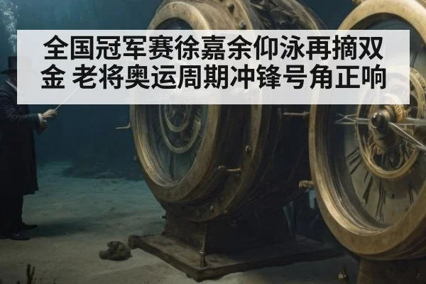 全国冠军赛徐嘉余仰泳再摘双金 老将奥运周期冲锋号角正响